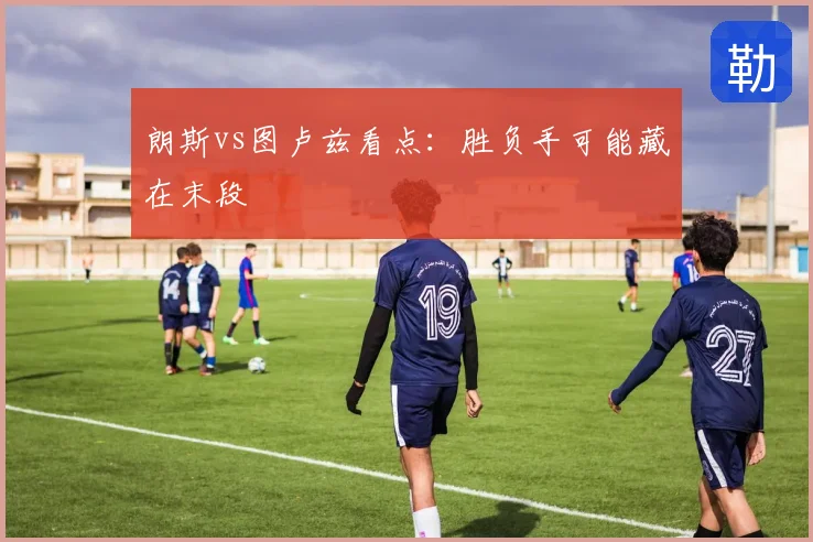 朗斯vs图卢兹看点:胜负手可能藏在末段